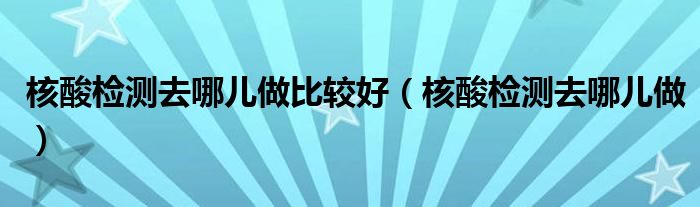  核酸检测去哪儿做比较好（核酸检测去哪儿做）