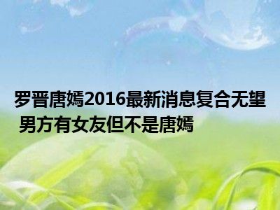 罗晋唐嫣2016最新消息复合无望 男方有女友但不是唐嫣