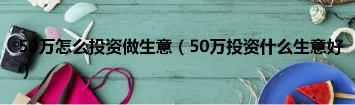 50万怎么投资做生意（50万投资什么生意好）