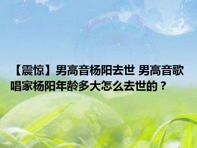 【震惊】男高音杨阳去世 男高音歌唱家杨阳年龄多大怎么去世的？