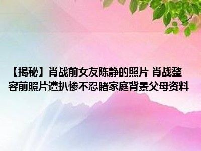 【揭秘】肖战前女友陈静的照片 肖战整容前照片遭扒惨不忍睹家庭背景父母资料