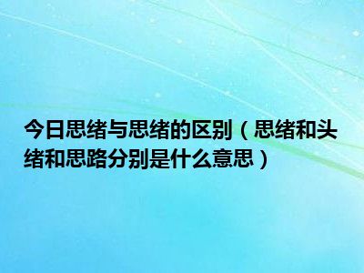 今日思绪与思绪的区别（思绪和头绪和思路分别是什么意思）