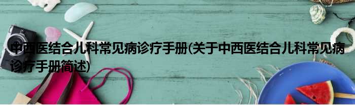 中西医结合儿科常见病诊疗手册(关于中西医结合儿科常见病诊疗手册简述)