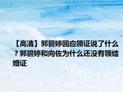 【高清】郭碧婷回应领证说了什么？郭碧婷和向佐为什么还没有领结婚证