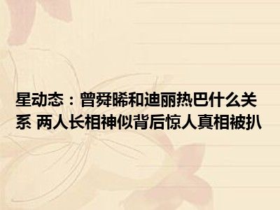 星动态：曾舜晞和迪丽热巴什么关系 两人长相神似背后惊人真相被扒