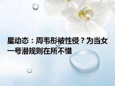 星动态：周韦彤被性侵？为当女一号潜规则在所不惜