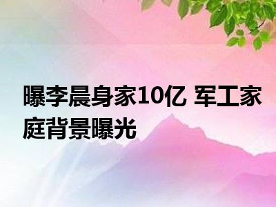 曝李晨身家10亿 军工家庭背景曝光