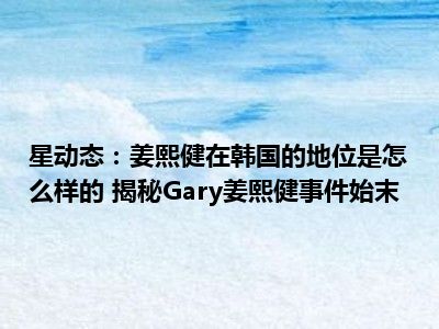 星动态：姜熙健在韩国的地位是怎么样的 揭秘Gary姜熙健事件始末