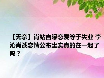 【无奈】肖站自曝恋爱等于失业 李沁肖战恋情公布坐实真的在一起了吗？