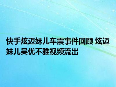 快手炫迈妹儿车震事件回顾 炫迈妹儿吴优不雅视频流出