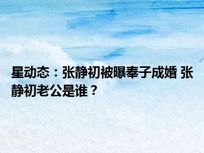 星动态：张静初被曝奉子成婚 张静初老公是谁？