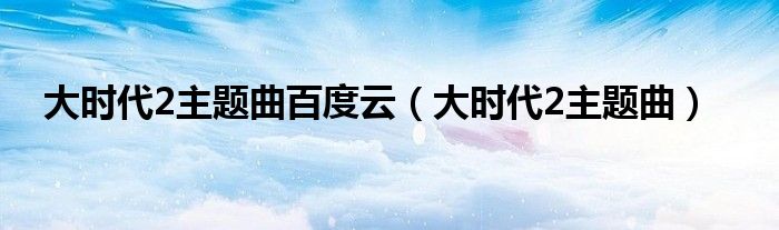  大时代2主题曲百度云（大时代2主题曲）