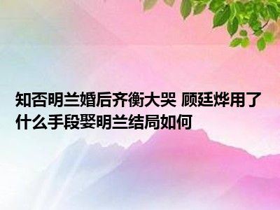 知否明兰婚后齐衡大哭 顾廷烨用了什么手段娶明兰结局如何