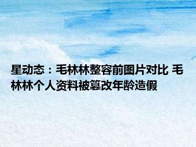 星动态：毛林林整容前图片对比 毛林林个人资料被篡改年龄造假