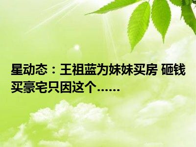 星动态：王祖蓝为妹妹买房 砸钱买豪宅只因这个……