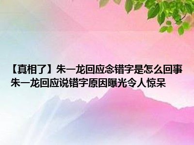 【真相了】朱一龙回应念错字是怎么回事 朱一龙回应说错字原因曝光令人惊呆