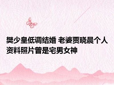 樊少皇低调结婚 老婆贾晓晨个人资料照片曾是宅男女神