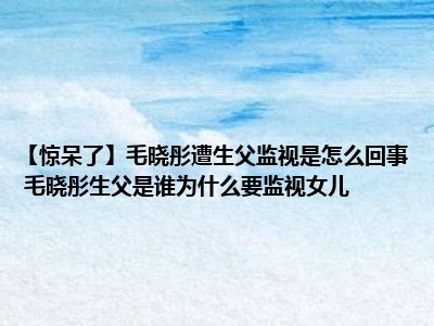 【惊呆了】毛晓彤遭生父监视是怎么回事 毛晓彤生父是谁为什么要监视女儿