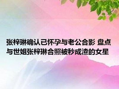 张梓琳确认已怀孕与老公合影 盘点与世姐张梓琳合照被秒成渣的女星