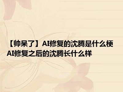 【帅呆了】AI修复的沈腾是什么梗 AI修复之后的沈腾长什么样