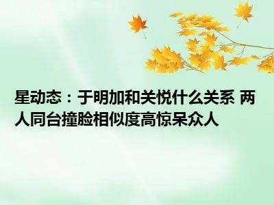 星动态：于明加和关悦什么关系 两人同台撞脸相似度高惊呆众人