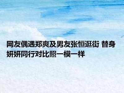 网友偶遇郑爽及男友张恒逛街 替身妍妍同行对比照一模一样