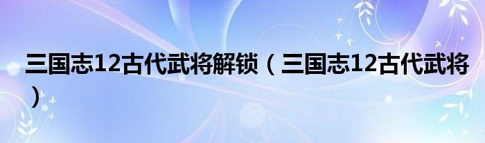  三国志12古代武将解锁（三国志12古代武将）