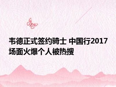 韦德正式签约骑士 中国行2017场面火爆个人被热搜