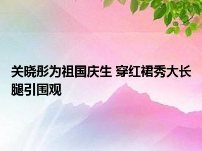 关晓彤为祖国庆生 穿红裙秀大长腿引围观