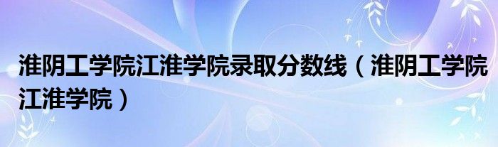  淮阴工学院江淮学院录取分数线（淮阴工学院江淮学院）