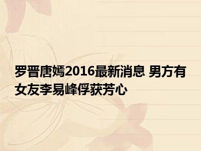 罗晋唐嫣2016最新消息 男方有女友李易峰俘获芳心