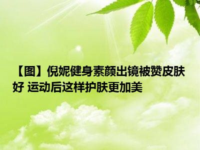 【图】倪妮健身素颜出镜被赞皮肤好 运动后这样护肤更加美