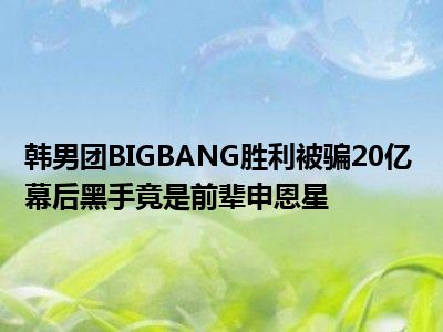 韩男团BIGBANG胜利被骗20亿 幕后黑手竟是前辈申恩星