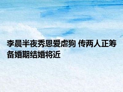 李晨半夜秀恩爱虐狗 传两人正筹备婚期结婚将近