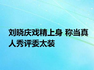 刘晓庆戏精上身 称当真人秀评委太装