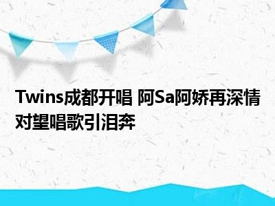 Twins成都开唱 阿Sa阿娇再深情对望唱歌引泪奔