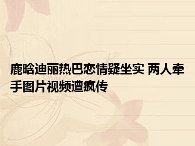 鹿晗迪丽热巴恋情疑坐实 两人牵手图片视频遭疯传