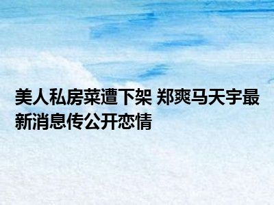 美人私房菜遭下架 郑爽马天宇最新消息传公开恋情