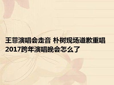 王菲演唱会走音 朴树现场道歉重唱 2017跨年演唱晚会怎么了