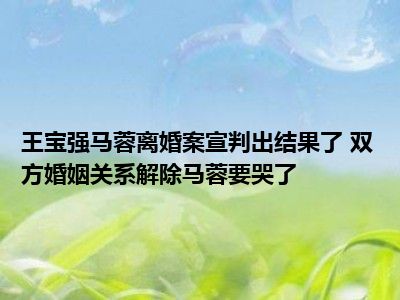 王宝强马蓉离婚案宣判出结果了 双方婚姻关系解除马蓉要哭了