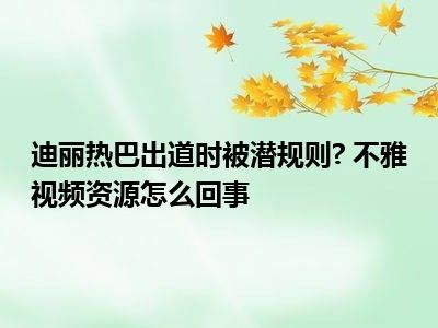 迪丽热巴出道时被潜规则  不雅视频资源怎么回事