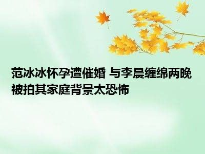 范冰冰怀孕遭催婚 与李晨缠绵两晚被拍其家庭背景太恐怖