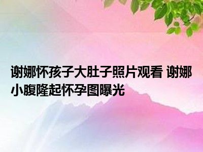 谢娜怀孩子大肚子照片观看 谢娜小腹隆起怀孕图曝光