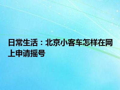 日常生活：北京小客车怎样在网上申请摇号