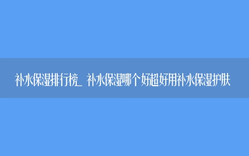 补水保湿排行榜 补水保湿超好用的护肤品排行榜前十