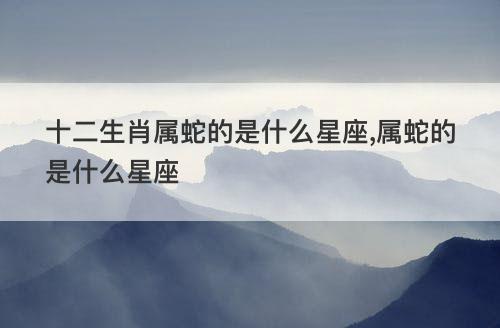 十二生肖属蛇的是什么星座,属蛇的是什么星座