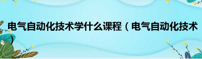 电气自动化技术学什么课程（电气自动化技术）