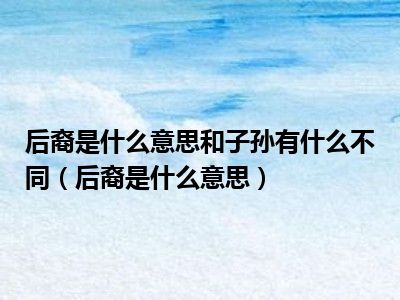 后裔是什么意思和子孙有什么不同（后裔是什么意思）