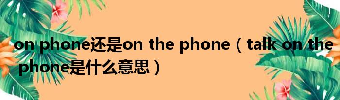 on phone还是on the phone（talk on the phone是什么意思）