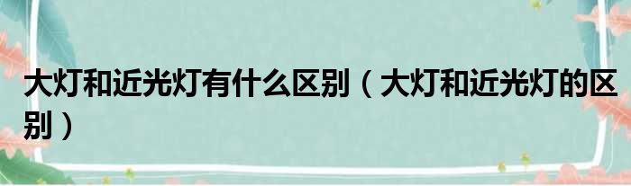 大灯和近光灯有什么区别（大灯和近光灯的区别）